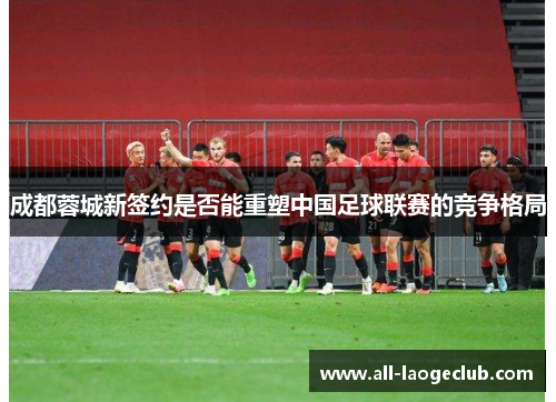 成都蓉城新签约是否能重塑中国足球联赛的竞争格局