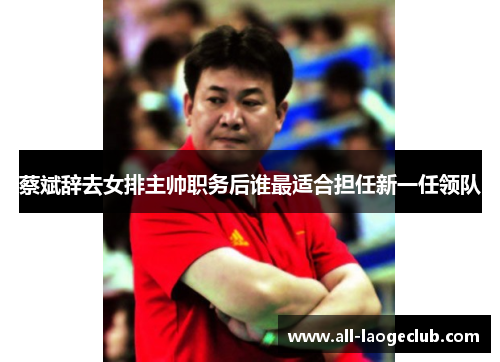 蔡斌辞去女排主帅职务后谁最适合担任新一任领队
