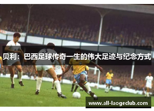 贝利：巴西足球传奇一生的伟大足迹与纪念方式