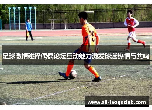 足球激情碰撞偶偶论坛互动魅力激发球迷热情与共鸣 足球激情碰撞偶偶论坛互动魅力激发球迷热情与共鸣
