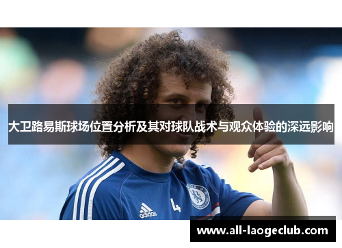 大卫路易斯球场位置分析及其对球队战术与观众体验的深远影响 大卫路易斯球场位置分析及其对球队战术与观众体验的深远影响