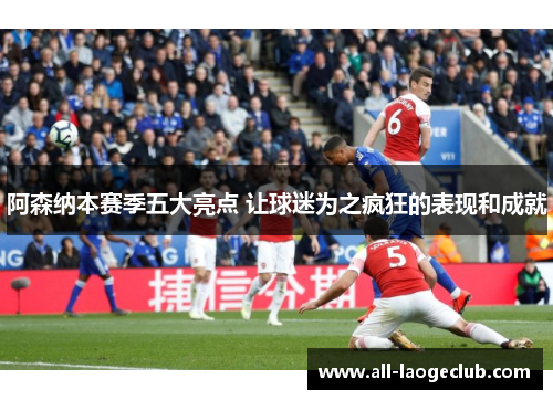 阿森纳本赛季五大亮点 让球迷为之疯狂的表现和成就