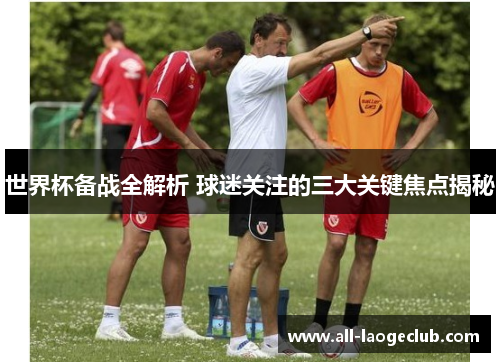 世界杯备战全解析 球迷关注的三大关键焦点揭秘