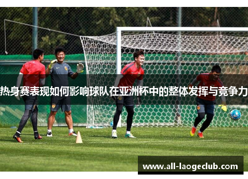 热身赛表现如何影响球队在亚洲杯中的整体发挥与竞争力