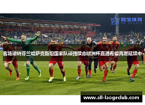 客场逆转芬兰哈萨克斯坦国家队顽强续命欧洲杯直通希望再燃延续中 客场逆转芬兰哈萨克斯坦国家队顽强续命欧洲杯直通希望再燃延续中