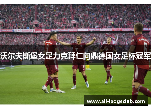 沃尔夫斯堡女足力克拜仁问鼎德国女足杯冠军 沃尔夫斯堡女足力克拜仁问鼎德国女足杯冠军
