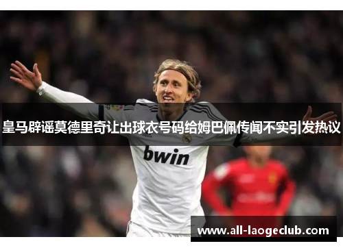 皇马辟谣莫德里奇让出球衣号码给姆巴佩传闻不实引发热议 皇马辟谣莫德里奇让出球衣号码给姆巴佩传闻不实引发热议