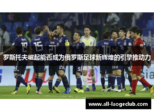 罗斯托夫崛起能否成为俄罗斯足球新辉煌的引擎推动力 罗斯托夫崛起能否成为俄罗斯足球新辉煌的引擎推动力
