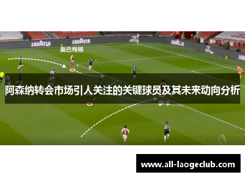 阿森纳转会市场引人关注的关键球员及其未来动向分析